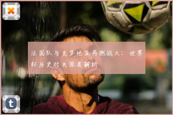 法国队与克罗地亚再燃战火:世界杯历史对决深度解析