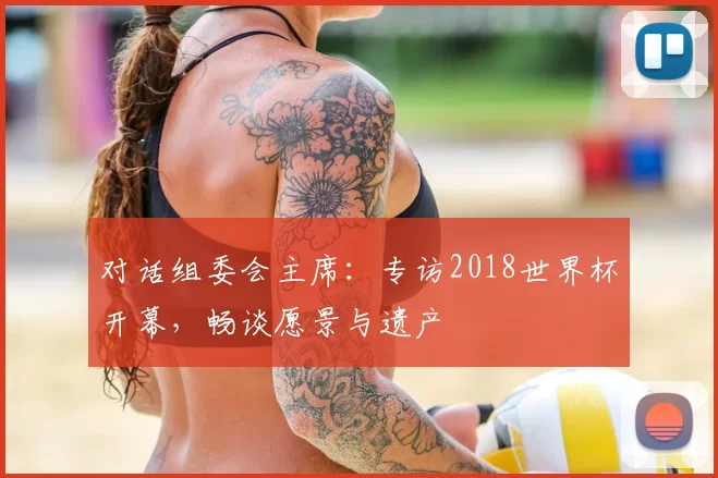对话组委会主席:专访2018世界杯开幕,畅谈愿景与遗产