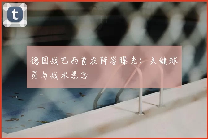 德国战巴西首发阵容曝光:关键球员与战术悬念
