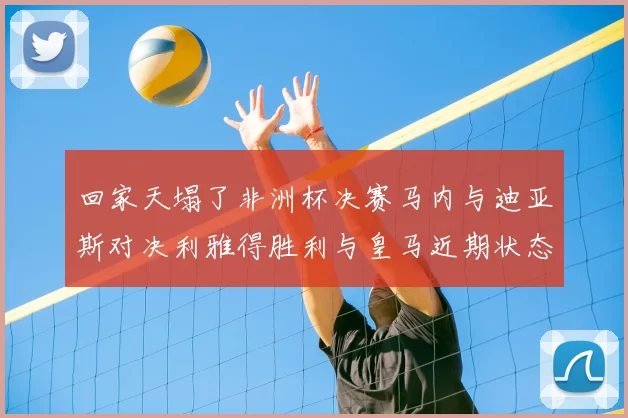 回家天塌了非洲杯决赛马内与迪亚斯对决利雅得胜利与皇马近期状态堪忧