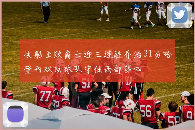 快船击败爵士迎三连胜乔治31分哈登两双助球队守住西部第四