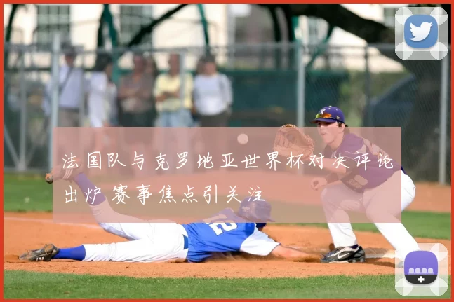 法国队与克罗地亚世界杯对决评论出炉 赛事焦点引关注