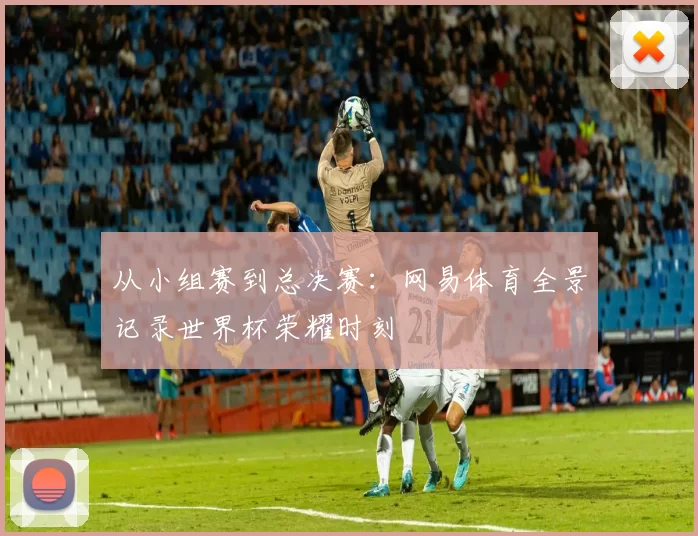 从小组赛到总决赛:网易体育全景记录世界杯荣耀时刻