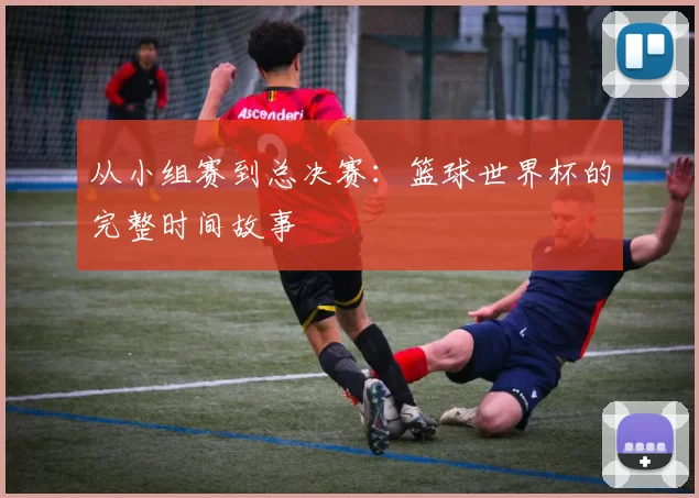 从小组赛到总决赛:篮球世界杯的完整时间故事