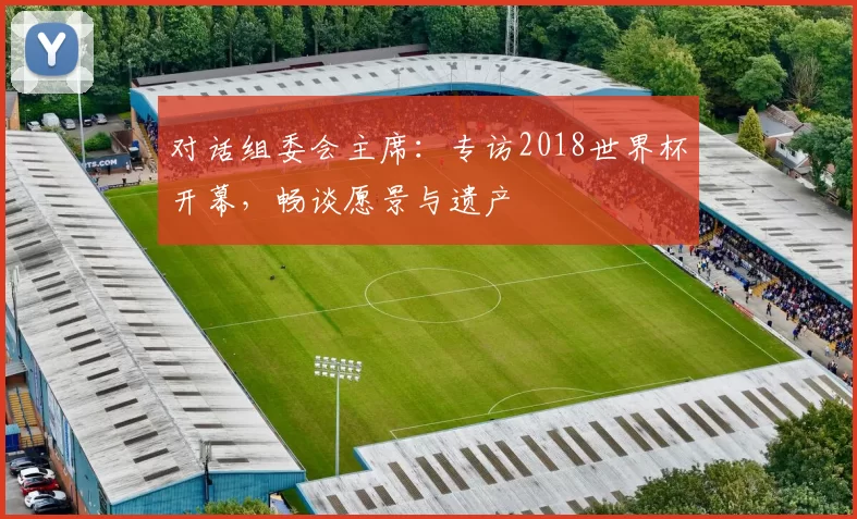 对话组委会主席：专访2018世界杯开幕，畅谈愿景与遗产
