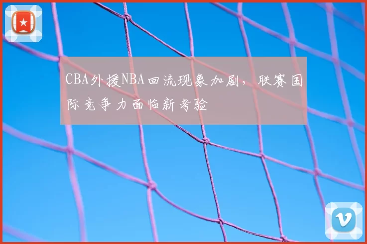 CBA外援NBA回流现象加剧,联赛国际竞争力面临新考验
