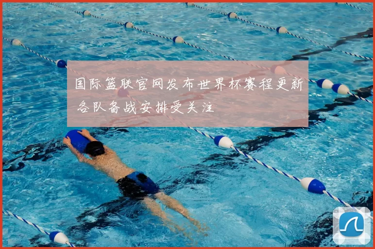 国际篮联官网发布世界杯赛程更新 各队备战安排受关注