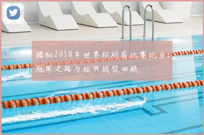 揭秘2018年世界杯所有比赛比分：冠军之路与经典战役回顾