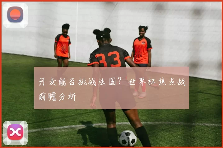 丹麦能否挑战法国?世界杯焦点战前瞻分析