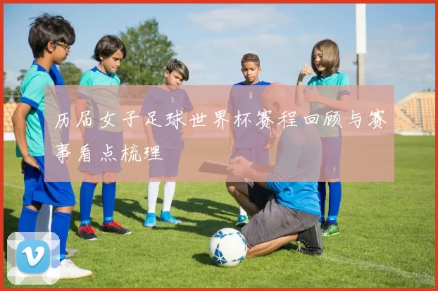 历届女子足球世界杯赛程回顾与赛事看点梳理