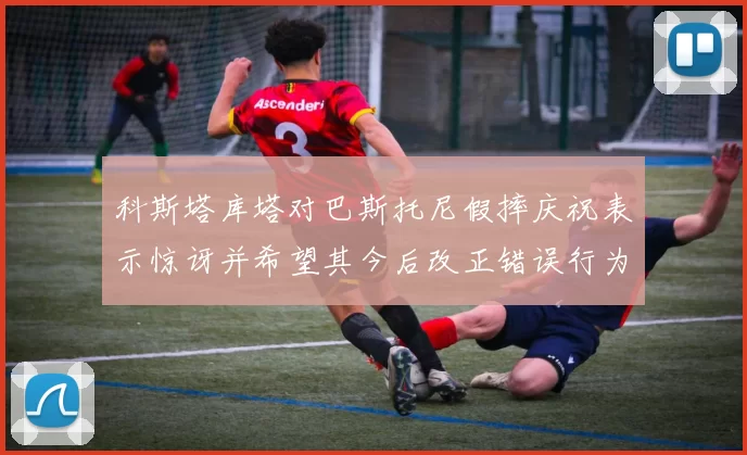 科斯塔库塔对巴斯托尼假摔庆祝表示惊讶并希望其今后改正错误行为