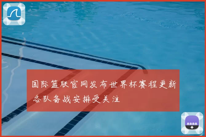 国际篮联官网发布世界杯赛程更新 各队备战安排受关注