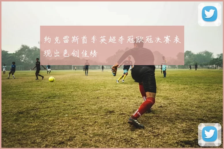 约克雷斯首季英超夺冠欧冠决赛表现出色创佳绩