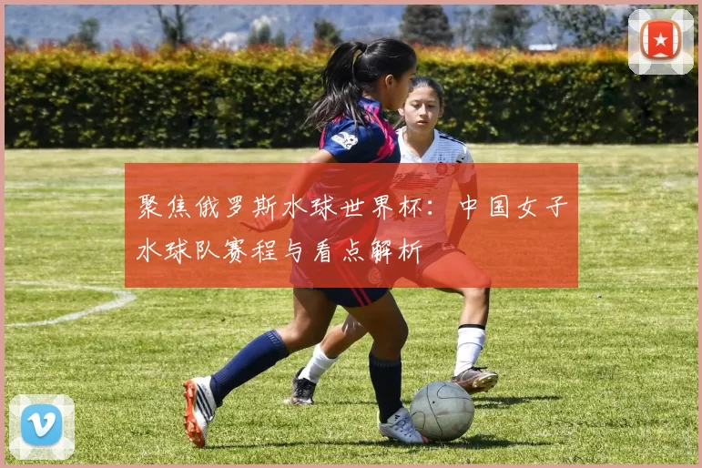 聚焦俄罗斯水球世界杯:中国女子水球队赛程与看点解析