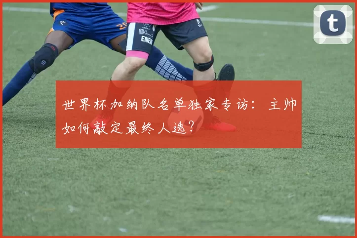 世界杯加纳队名单独家专访：主帅如何敲定最终人选？