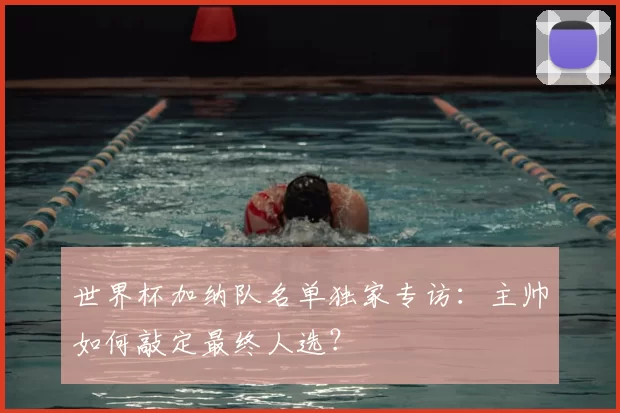 世界杯加纳队名单独家专访：主帅如何敲定最终人选？