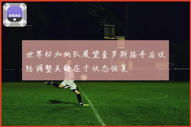 世界杯加纳队展望奎罗斯接手后攻防调整关键在于状态恢复