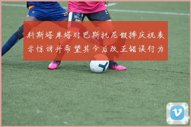 科斯塔库塔对巴斯托尼假摔庆祝表示惊讶并希望其今后改正错误行为