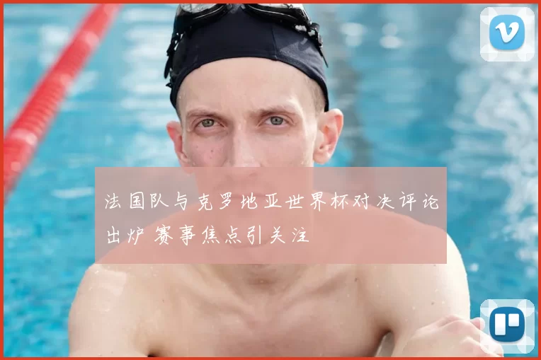 法国队与克罗地亚世界杯对决评论出炉 赛事焦点引关注