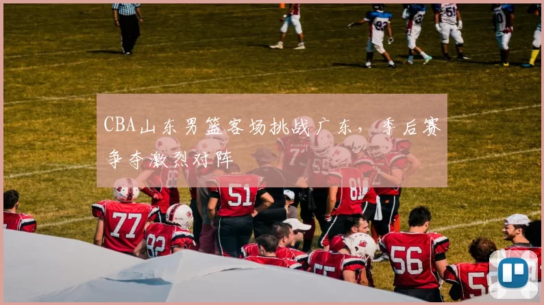 CBA山东男篮客场挑战广东,季后赛争夺激烈对阵