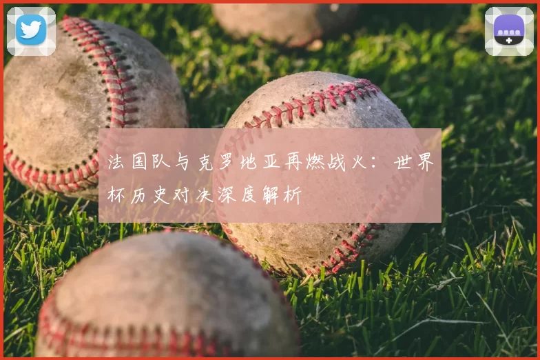 法国队与克罗地亚再燃战火:世界杯历史对决深度解析