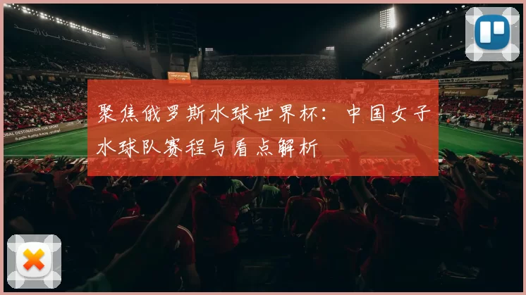 聚焦俄罗斯水球世界杯:中国女子水球队赛程与看点解析