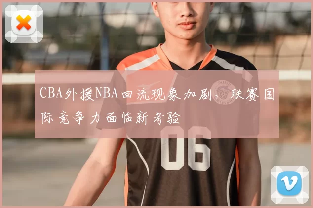 CBA外援NBA回流现象加剧，联赛国际竞争力面临新考验