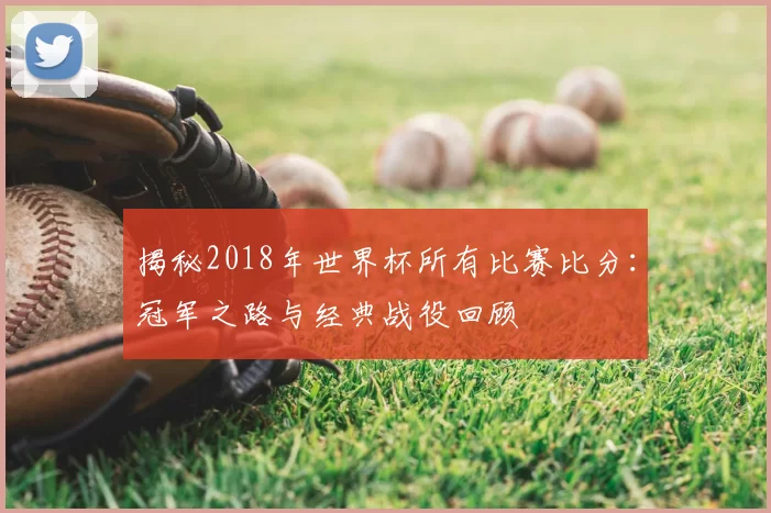 揭秘2018年世界杯所有比赛比分：冠军之路与经典战役回顾