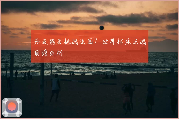 丹麦能否挑战法国？世界杯焦点战前瞻分析
