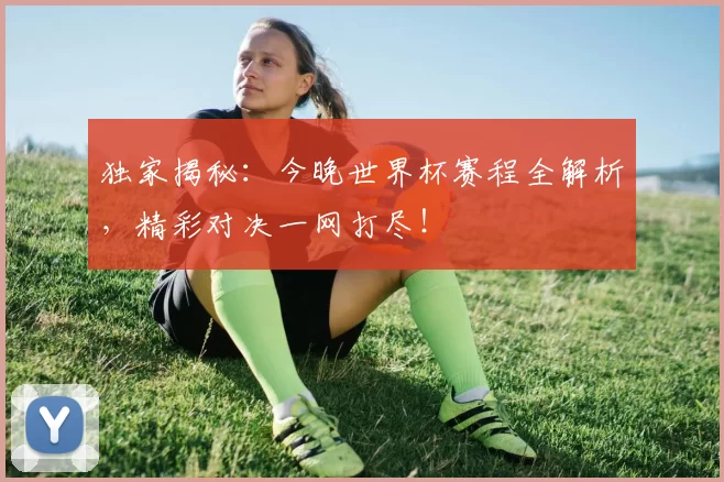 独家揭秘：今晚世界杯赛程全解析，精彩对决一网打尽！
