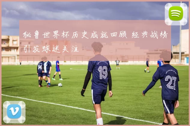 秘鲁世界杯历史成就回顾 经典战绩引发球迷关注
