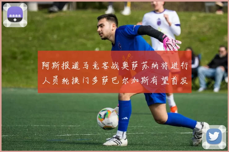 阿斯报道马竞客战奥萨苏纳将进行人员轮换门多萨巴尔加斯有望首发出场