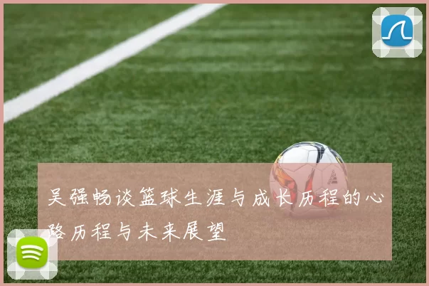吴强畅谈篮球生涯与成长历程的心路历程与未来展望