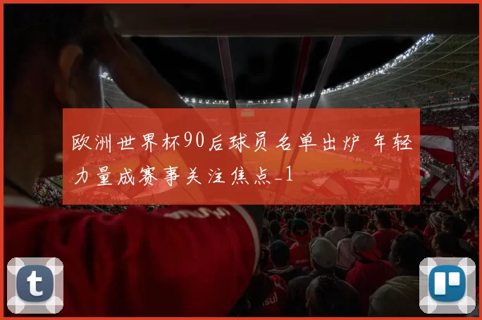 欧洲世界杯90后球员名单出炉 年轻力量成赛事关注焦点_1