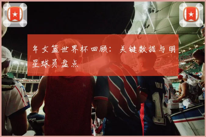 年女篮世界杯回顾:关键数据与明星球员盘点