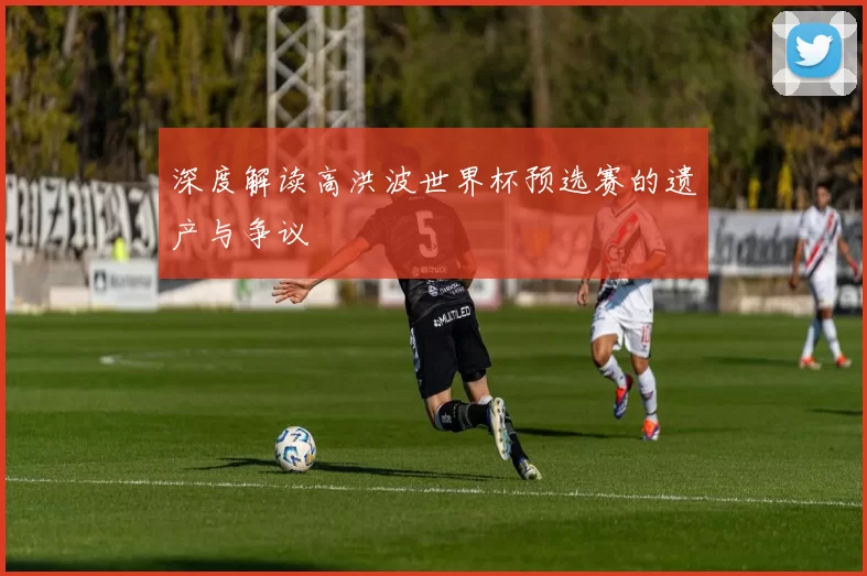 深度解读高洪波世界杯预选赛的遗产与争议