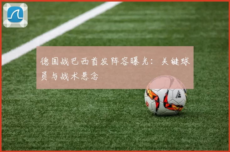 德国战巴西首发阵容曝光：关键球员与战术悬念