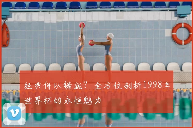 经典何以铸就？全方位剖析1998年世界杯的永恒魅力