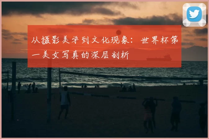 从摄影美学到文化现象：世界杯第一美女写真的深层剖析