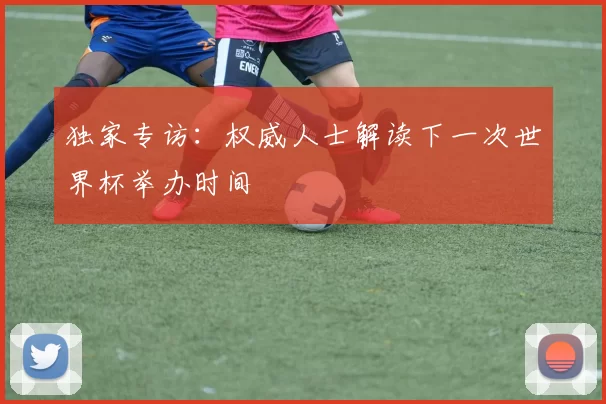 独家专访:权威人士解读下一次世界杯举办时间