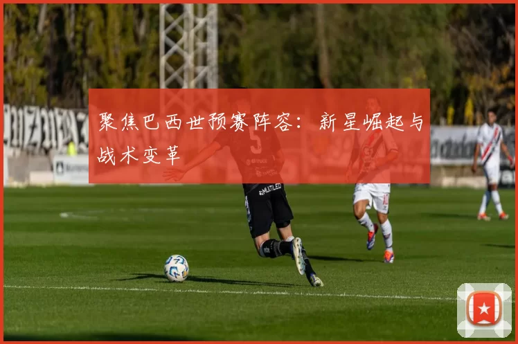 聚焦巴西世预赛阵容:新星崛起与战术变革