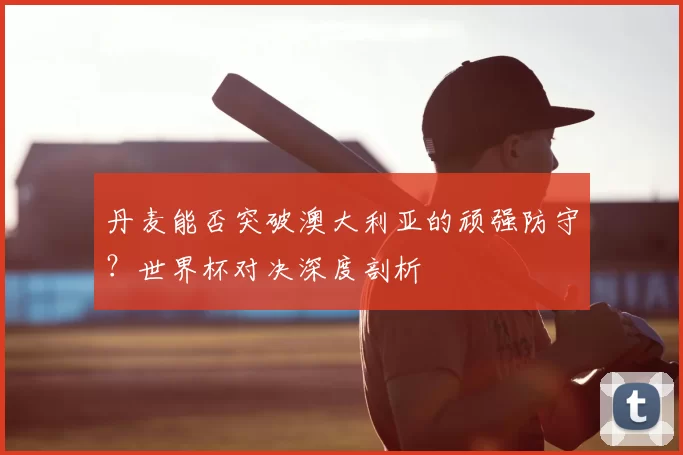 丹麦能否突破澳大利亚的顽强防守？世界杯对决深度剖析