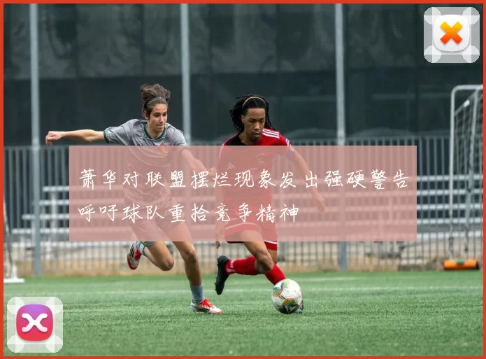 萧华对联盟摆烂现象发出强硬警告呼吁球队重拾竞争精神
