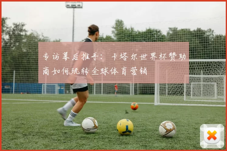 专访幕后推手：卡塔尔世界杯赞助商如何玩转全球体育营销