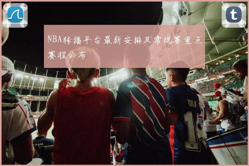 NBA转播平台最新安排及常规赛重点赛程公布