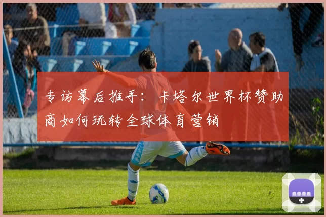 专访幕后推手：卡塔尔世界杯赞助商如何玩转全球体育营销