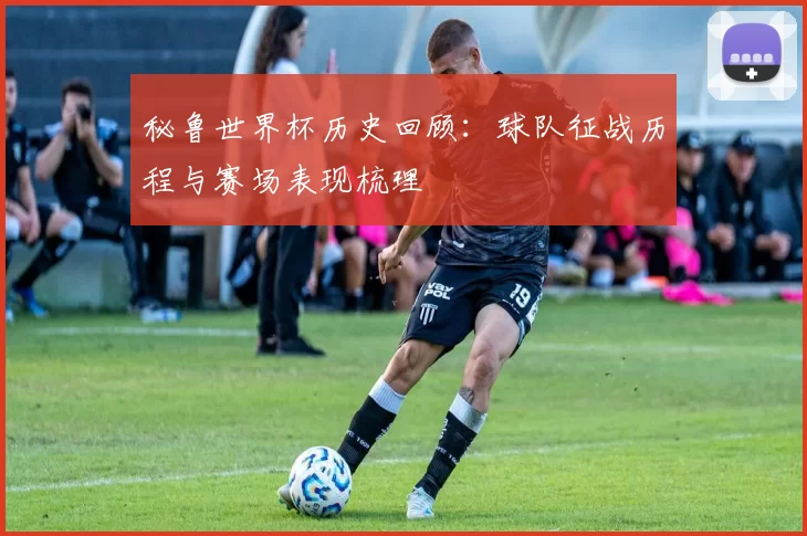 秘鲁世界杯历史回顾:球队征战历程与赛场表现梳理
