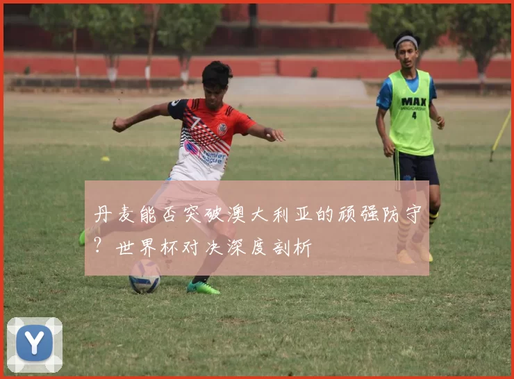 丹麦能否突破澳大利亚的顽强防守?世界杯对决深度剖析