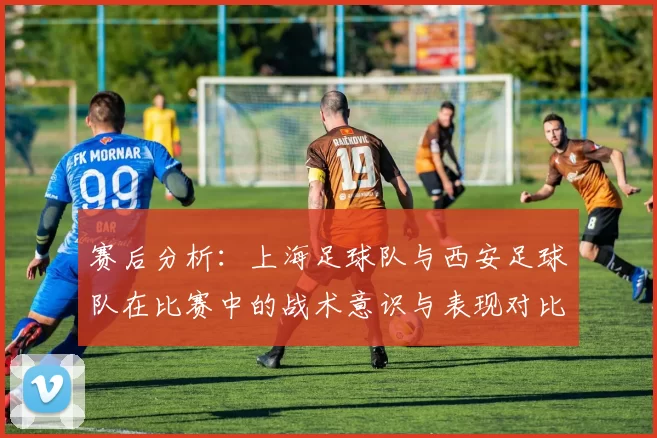 赛后分析：上海足球队与西安足球队在比赛中的战术意识与表现对比