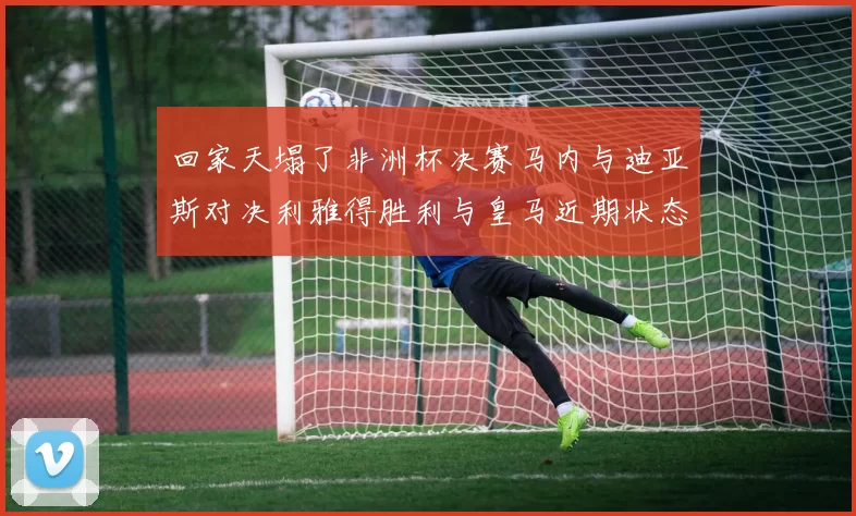 回家天塌了非洲杯决赛马内与迪亚斯对决利雅得胜利与皇马近期状态堪忧
